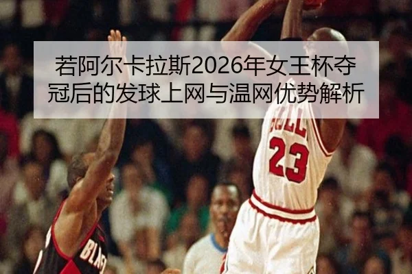 若阿尔卡拉斯2026年女王杯夺冠后的发球上网与温网优势解析